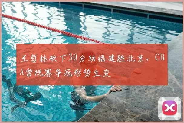 王哲林砍下30分助福建胜北京,CBA常规赛争冠形势生变