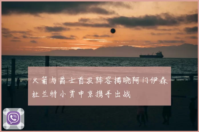 火箭与爵士首发阵容揭晓阿门伊森杜兰特小贾申京携手出战