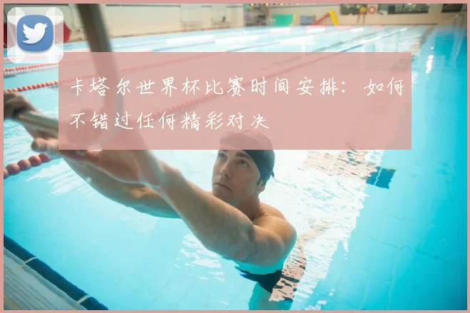 卡塔尔世界杯比赛时间安排：如何不错过任何精彩对决