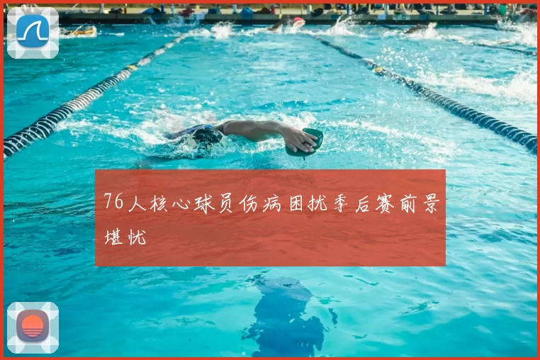 76人核心球员伤病困扰季后赛前景堪忧