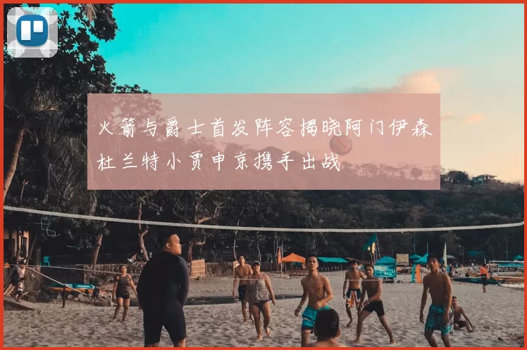 火箭与爵士首发阵容揭晓阿门伊森杜兰特小贾申京携手出战