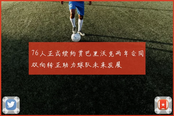 76人正式续约贾巴里沃克两年合同双向转正助力球队未来发展