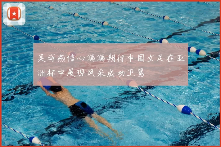 吴海燕信心满满期待中国女足在亚洲杯中展现风采成功卫冕
