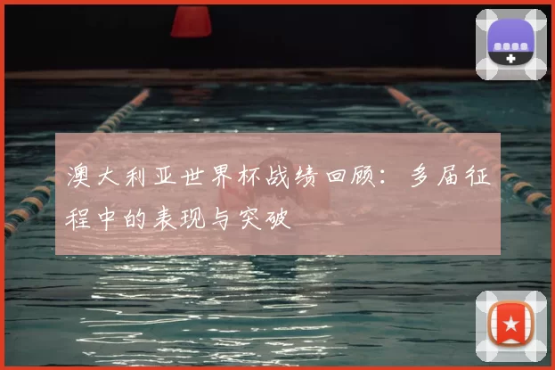 澳大利亚世界杯战绩回顾:多届征程中的表现与突破