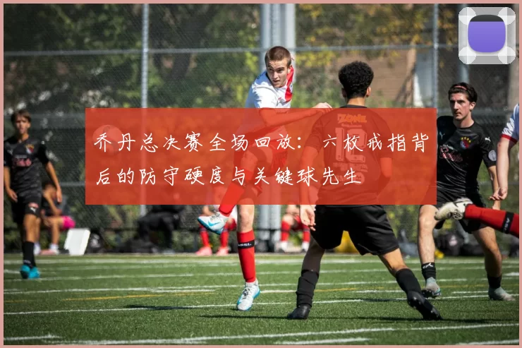 乔丹总决赛全场回放:六枚戒指背后的防守硬度与关键球先生
