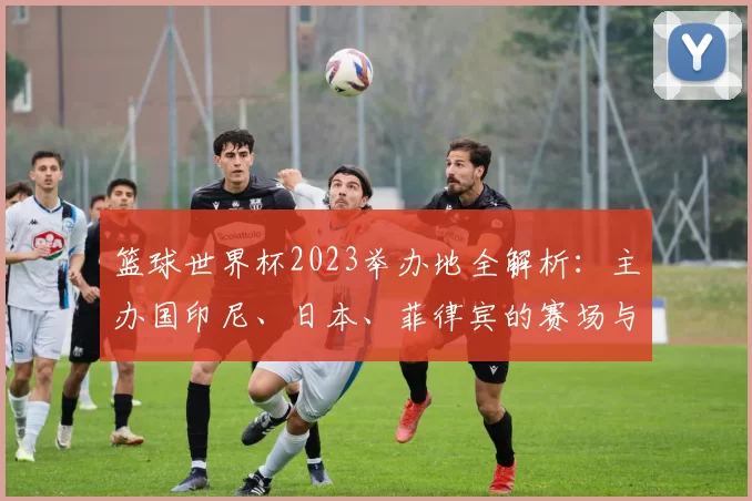篮球世界杯2023举办地全解析：主办国印尼、日本、菲律宾的赛场与城市指南