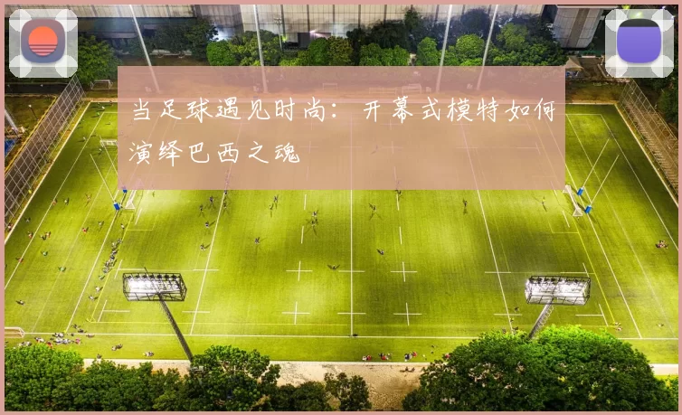 当足球遇见时尚:开幕式模特如何演绎巴西之魂