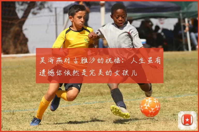 吴海燕对古雅沙的祝福:人生虽有遗憾你依然是完美的女孩儿