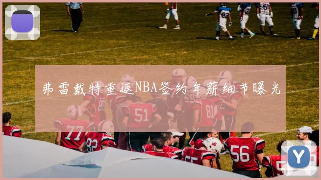 弗雷戴特重返NBA签约年薪细节曝光