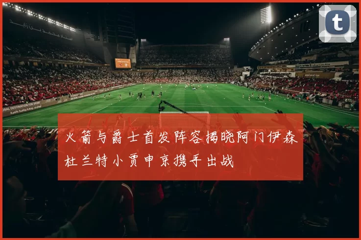 火箭与爵士首发阵容揭晓阿门伊森杜兰特小贾申京携手出战