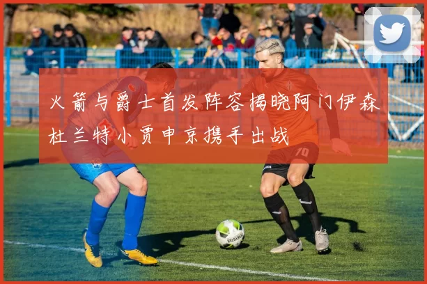 火箭与爵士首发阵容揭晓阿门伊森杜兰特小贾申京携手出战