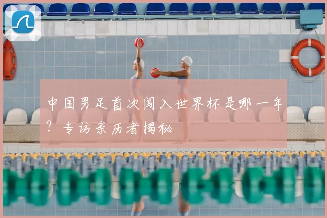 中国男足首次闯入世界杯是哪一年?专访亲历者揭秘