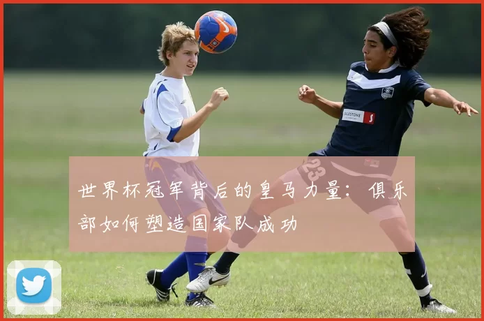 世界杯冠军背后的皇马力量：俱乐部如何塑造国家队成功
